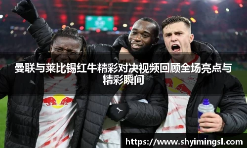 曼联与莱比锡红牛精彩对决视频回顾全场亮点与精彩瞬间