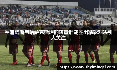 塞浦路斯与哈萨克斯坦的较量谁能胜出精彩对决引人关注